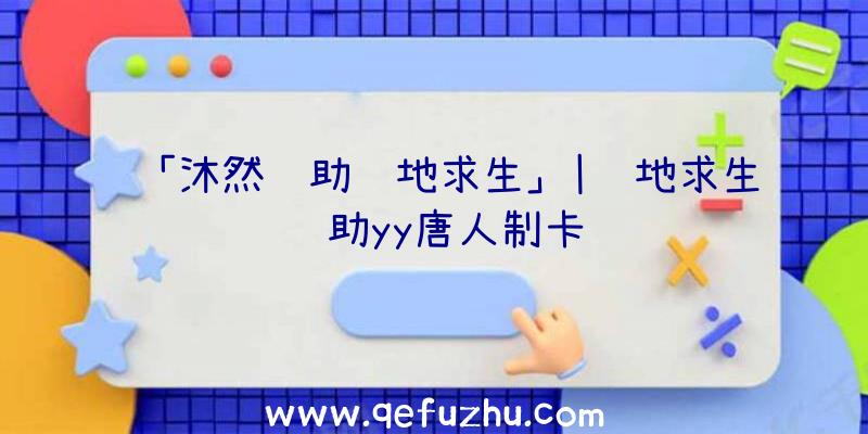 「沐然辅助绝地求生」|绝地求生辅助yy唐人制卡